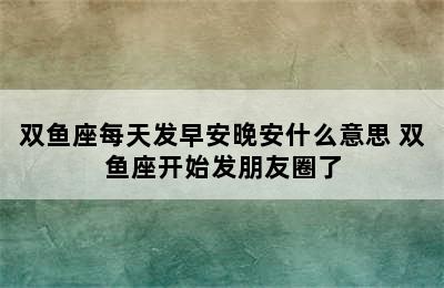 双鱼座每天发早安晚安什么意思 双鱼座开始发朋友圈了